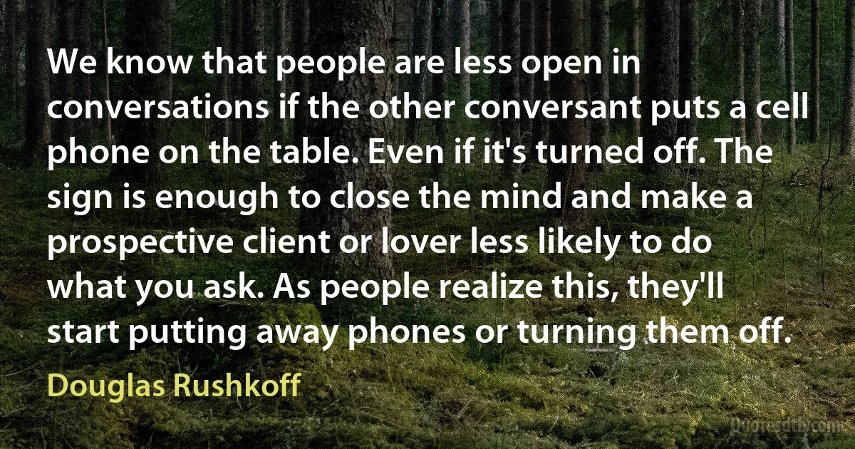 We know that people are less open in conversations if the other conversant puts a cell phone on the table. Even if it's turned off. The sign is enough to close the mind and make a prospective client or lover less likely to do what you ask. As people realize this, they'll start putting away phones or turning them off. (Douglas Rushkoff)