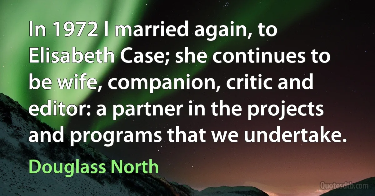 In 1972 I married again, to Elisabeth Case; she continues to be wife, companion, critic and editor: a partner in the projects and programs that we undertake. (Douglass North)