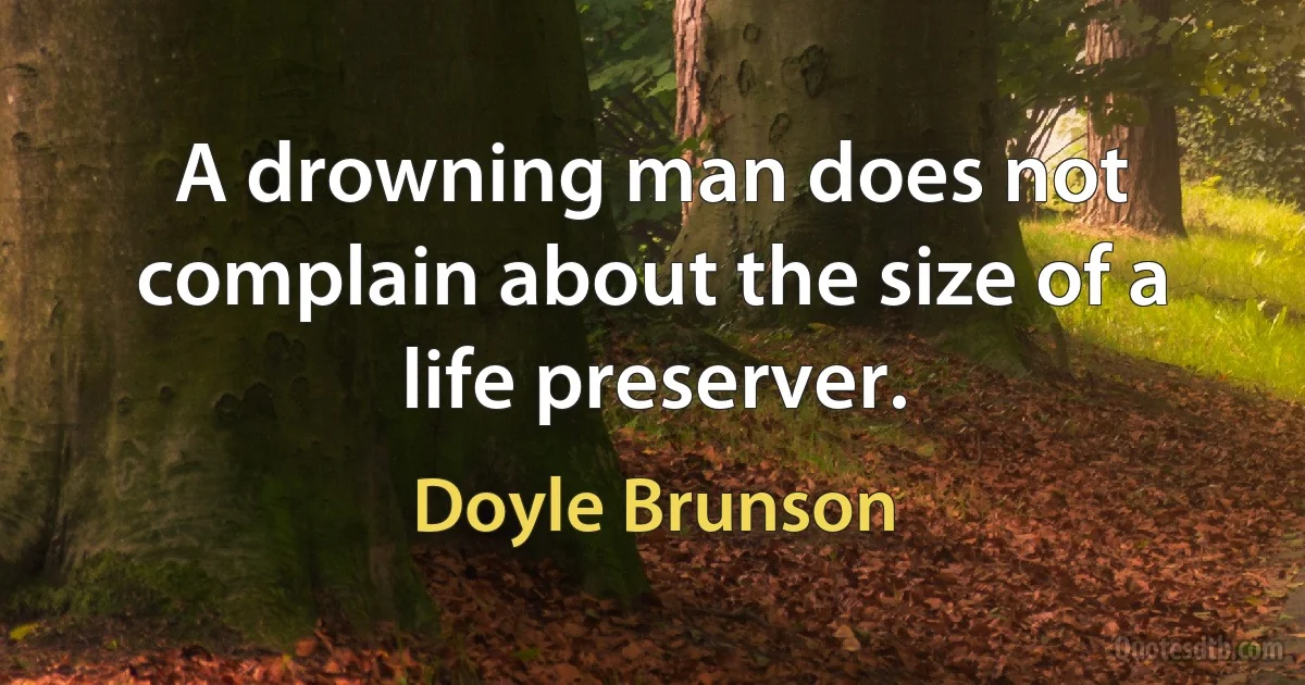 A drowning man does not complain about the size of a life preserver. (Doyle Brunson)