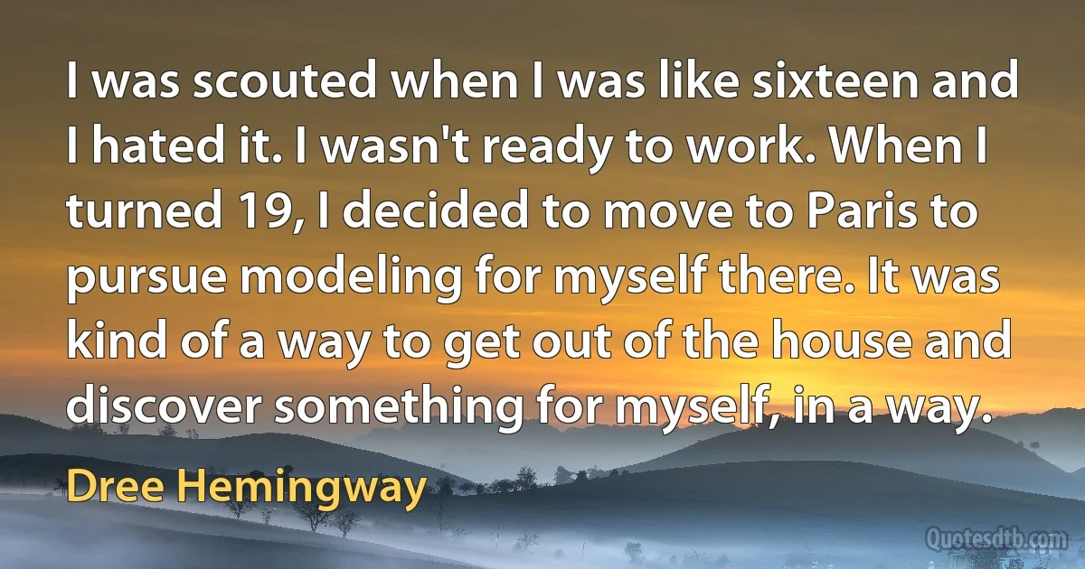 I was scouted when I was like sixteen and I hated it. I wasn't ready to work. When I turned 19, I decided to move to Paris to pursue modeling for myself there. It was kind of a way to get out of the house and discover something for myself, in a way. (Dree Hemingway)