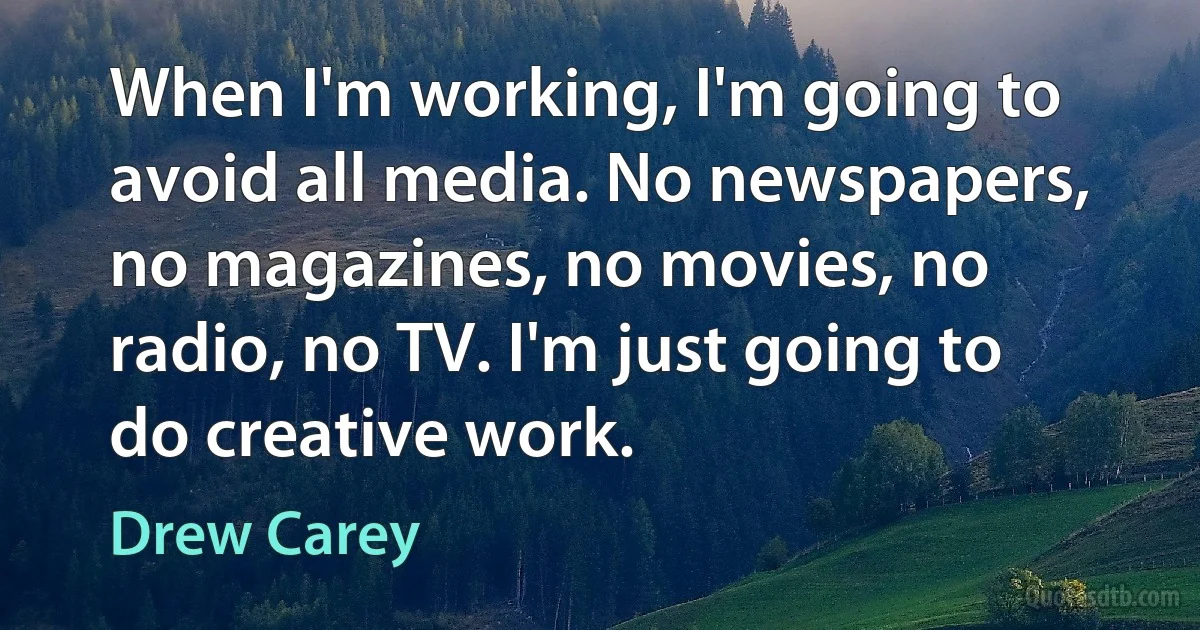 When I'm working, I'm going to avoid all media. No newspapers, no magazines, no movies, no radio, no TV. I'm just going to do creative work. (Drew Carey)