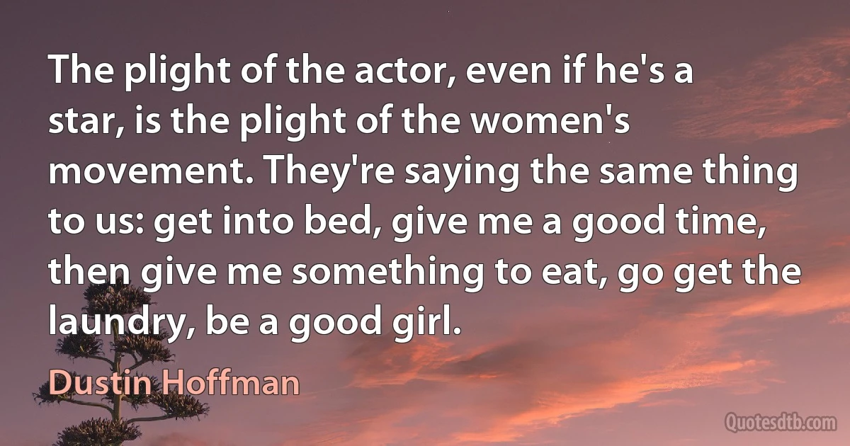 The plight of the actor, even if he's a star, is the plight of the women's movement. They're saying the same thing to us: get into bed, give me a good time, then give me something to eat, go get the laundry, be a good girl. (Dustin Hoffman)