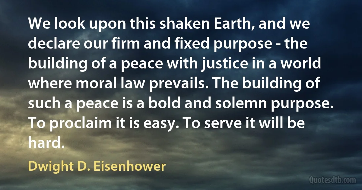 We look upon this shaken Earth, and we declare our firm and fixed purpose - the building of a peace with justice in a world where moral law prevails. The building of such a peace is a bold and solemn purpose. To proclaim it is easy. To serve it will be hard. (Dwight D. Eisenhower)