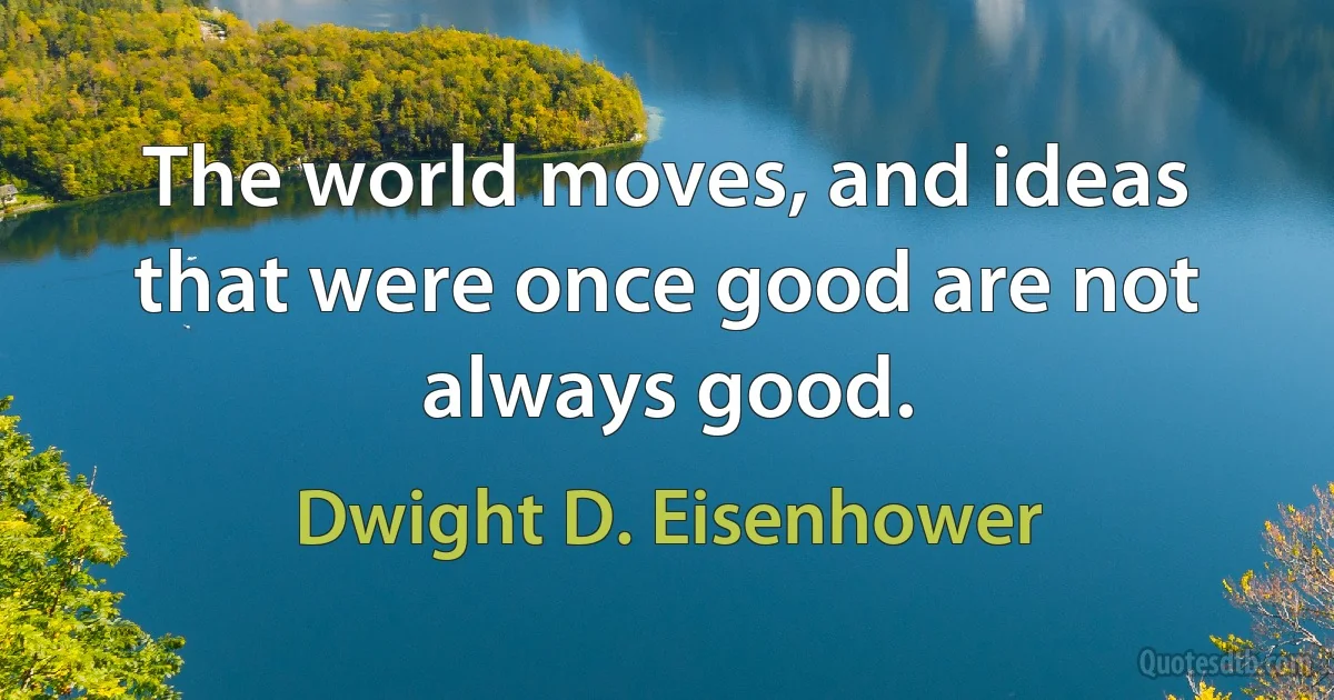 The world moves, and ideas that were once good are not always good. (Dwight D. Eisenhower)