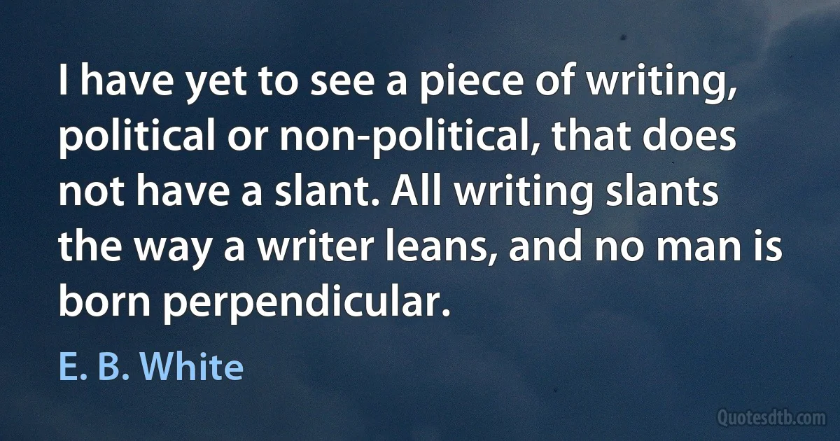 I have yet to see a piece of writing, political or non-political, that does not have a slant. All writing slants the way a writer leans, and no man is born perpendicular. (E. B. White)