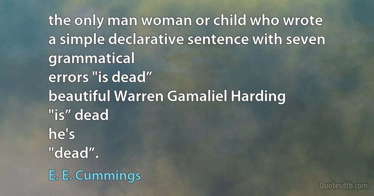 the only man woman or child who wrote
a simple declarative sentence with seven grammatical
errors "is dead”
beautiful Warren Gamaliel Harding
"is” dead
he's
"dead”. (E. E. Cummings)