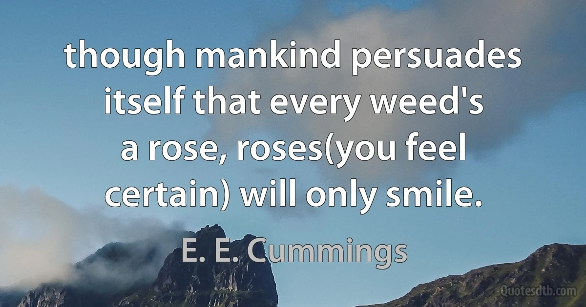 though mankind persuades
itself that every weed's
a rose, roses(you feel
certain) will only smile. (E. E. Cummings)