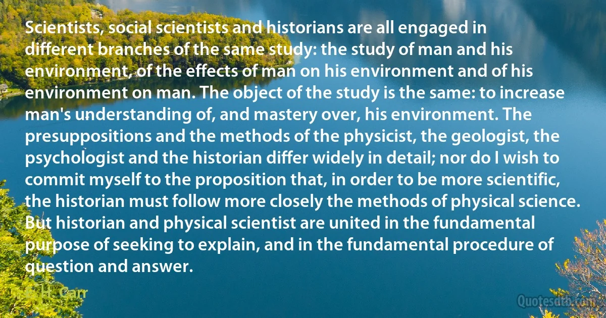 Scientists, social scientists and historians are all engaged in different branches of the same study: the study of man and his environment, of the effects of man on his environment and of his environment on man. The object of the study is the same: to increase man's understanding of, and mastery over, his environment. The presuppositions and the methods of the physicist, the geologist, the psychologist and the historian differ widely in detail; nor do I wish to commit myself to the proposition that, in order to be more scientific, the historian must follow more closely the methods of physical science. But historian and physical scientist are united in the fundamental purpose of seeking to explain, and in the fundamental procedure of question and answer. (E. H. Carr)