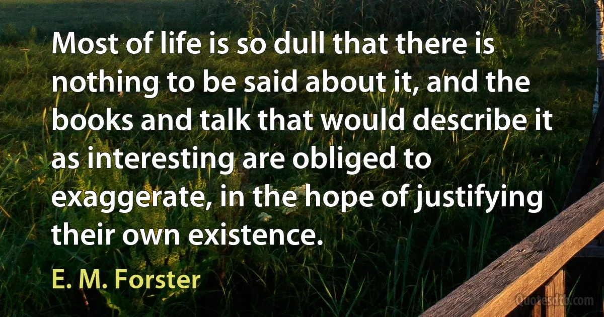 Most of life is so dull that there is nothing to be said about it, and the books and talk that would describe it as interesting are obliged to exaggerate, in the hope of justifying their own existence. (E. M. Forster)