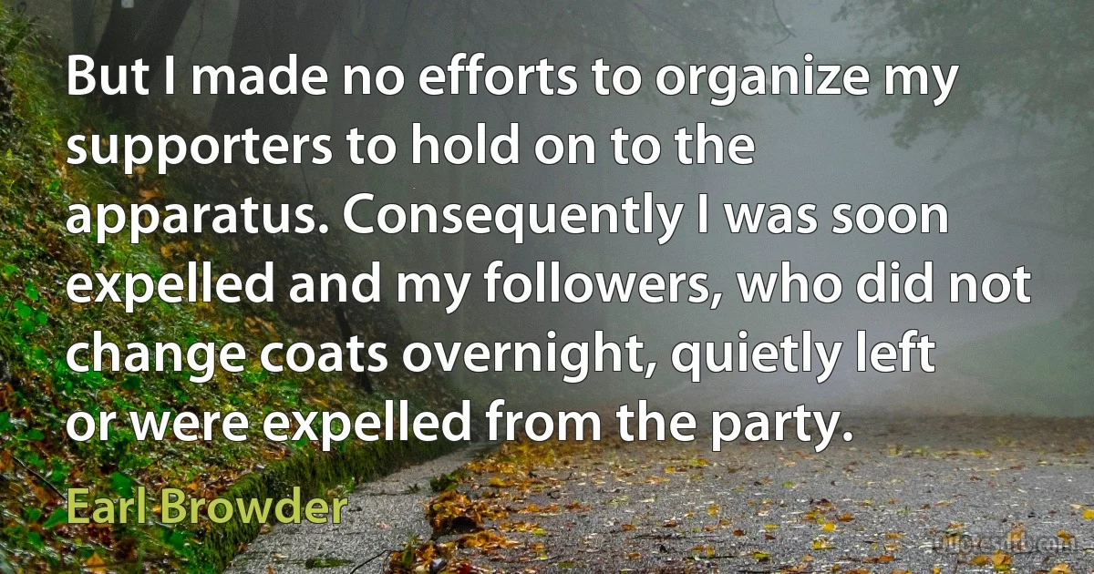 But I made no efforts to organize my supporters to hold on to the apparatus. Consequently I was soon expelled and my followers, who did not change coats overnight, quietly left or were expelled from the party. (Earl Browder)