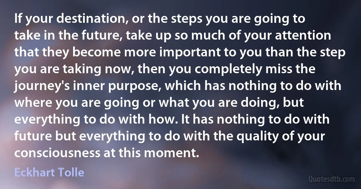 If your destination, or the steps you are going to take in the future, take up so much of your attention that they become more important to you than the step you are taking now, then you completely miss the journey's inner purpose, which has nothing to do with where you are going or what you are doing, but everything to do with how. It has nothing to do with future but everything to do with the quality of your consciousness at this moment. (Eckhart Tolle)