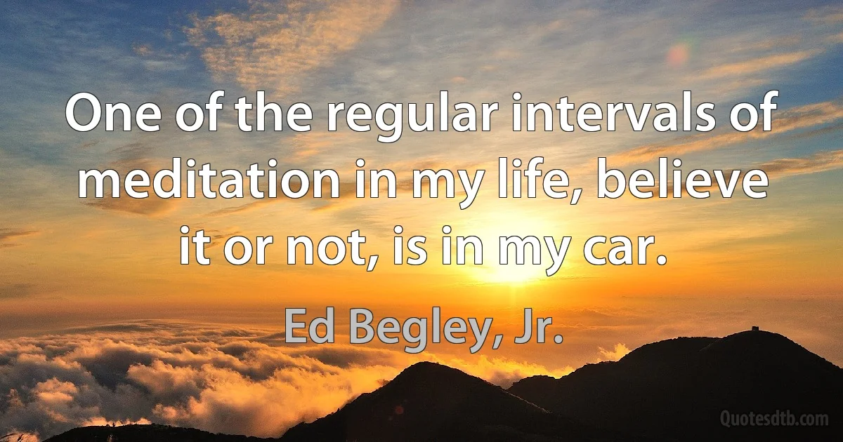 One of the regular intervals of meditation in my life, believe it or not, is in my car. (Ed Begley, Jr.)