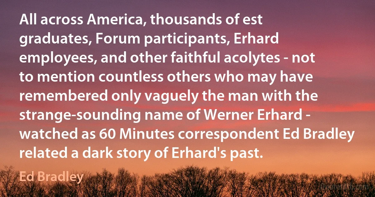 All across America, thousands of est graduates, Forum participants, Erhard employees, and other faithful acolytes - not to mention countless others who may have remembered only vaguely the man with the strange-sounding name of Werner Erhard - watched as 60 Minutes correspondent Ed Bradley related a dark story of Erhard's past. (Ed Bradley)