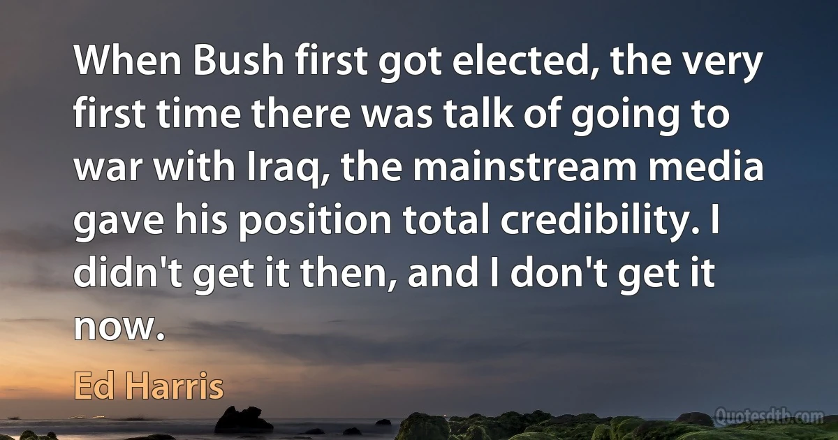 When Bush first got elected, the very first time there was talk of going to war with Iraq, the mainstream media gave his position total credibility. I didn't get it then, and I don't get it now. (Ed Harris)