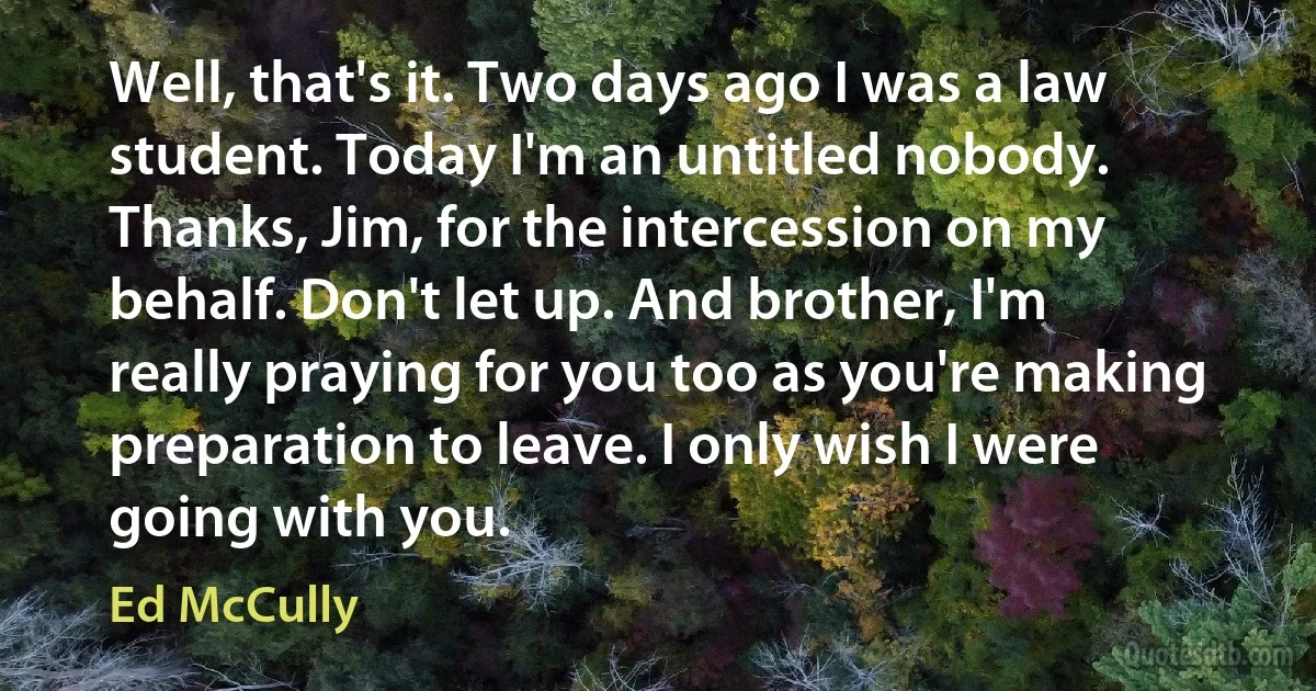 Well, that's it. Two days ago I was a law student. Today I'm an untitled nobody. Thanks, Jim, for the intercession on my behalf. Don't let up. And brother, I'm really praying for you too as you're making preparation to leave. I only wish I were going with you. (Ed McCully)