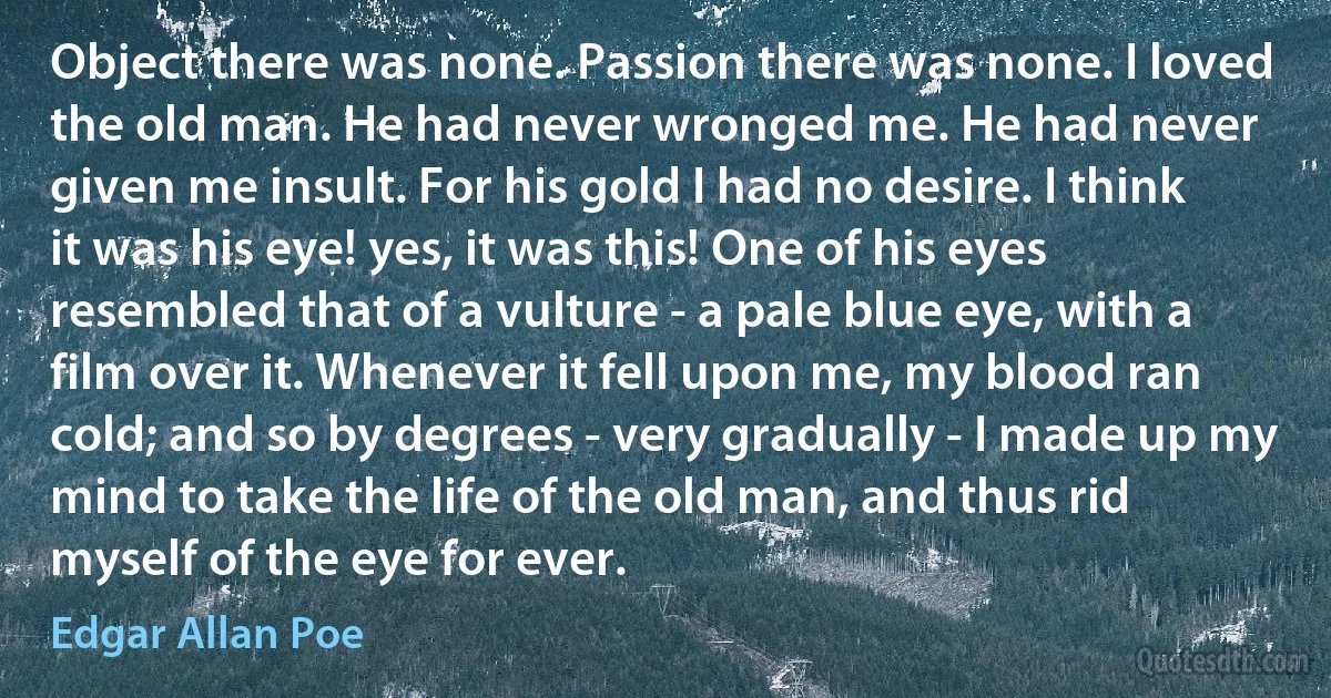 Object there was none. Passion there was none. I loved the old man. He had never wronged me. He had never given me insult. For his gold I had no desire. I think it was his eye! yes, it was this! One of his eyes resembled that of a vulture - a pale blue eye, with a film over it. Whenever it fell upon me, my blood ran cold; and so by degrees - very gradually - I made up my mind to take the life of the old man, and thus rid myself of the eye for ever. (Edgar Allan Poe)