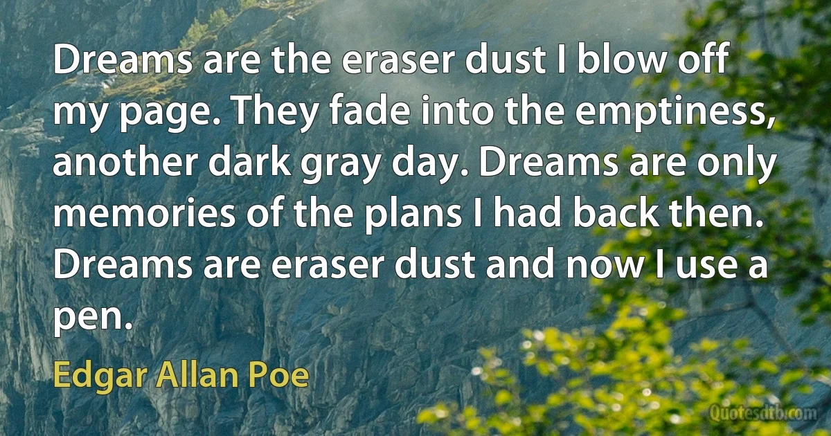 Dreams are the eraser dust I blow off my page. They fade into the emptiness, another dark gray day. Dreams are only memories of the plans I had back then. Dreams are eraser dust and now I use a pen. (Edgar Allan Poe)