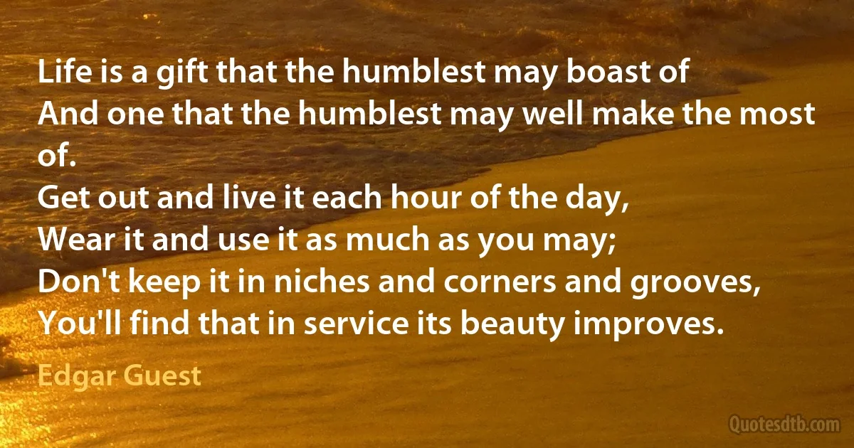 Life is a gift that the humblest may boast of
And one that the humblest may well make the most of.
Get out and live it each hour of the day,
Wear it and use it as much as you may;
Don't keep it in niches and corners and grooves,
You'll find that in service its beauty improves. (Edgar Guest)