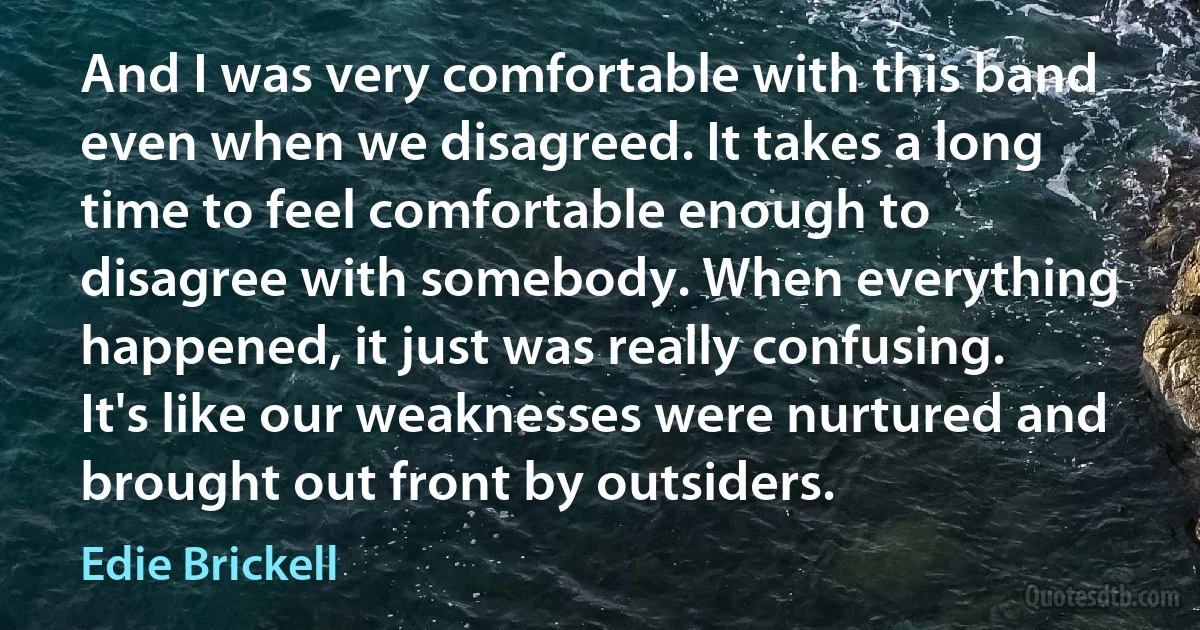 And I was very comfortable with this band even when we disagreed. It takes a long time to feel comfortable enough to disagree with somebody. When everything happened, it just was really confusing. It's like our weaknesses were nurtured and brought out front by outsiders. (Edie Brickell)