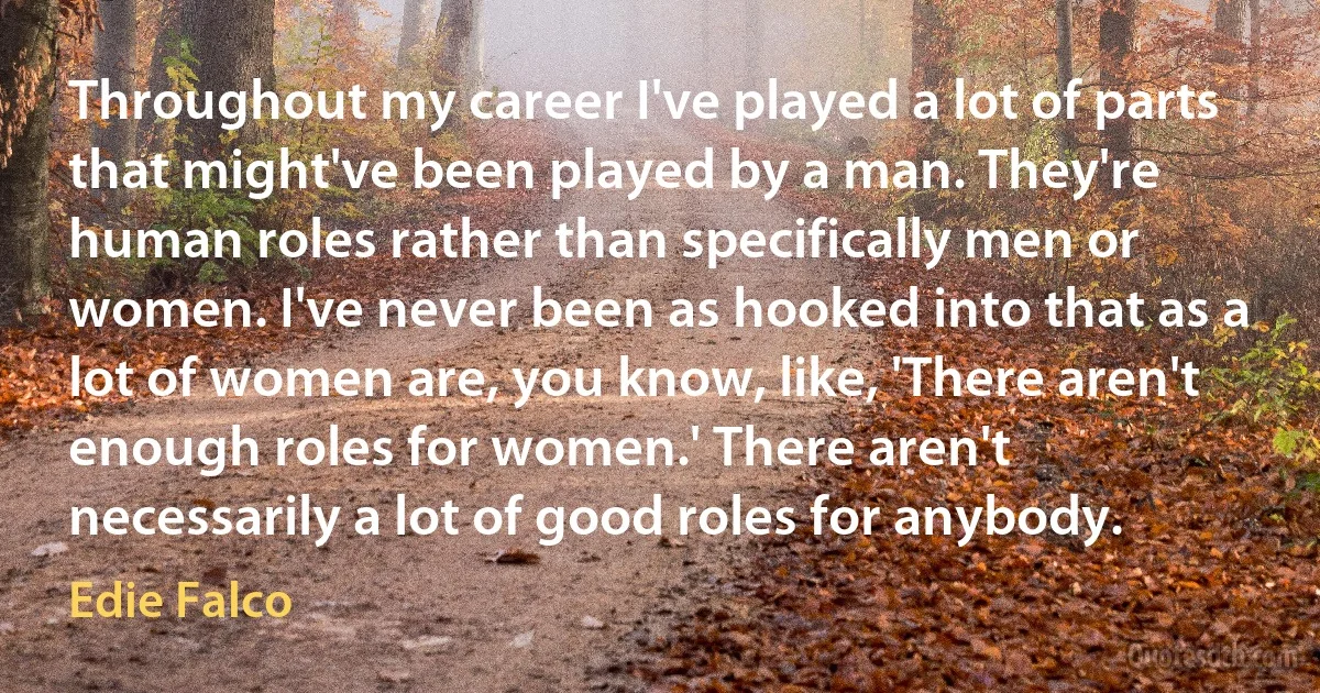 Throughout my career I've played a lot of parts that might've been played by a man. They're human roles rather than specifically men or women. I've never been as hooked into that as a lot of women are, you know, like, 'There aren't enough roles for women.' There aren't necessarily a lot of good roles for anybody. (Edie Falco)