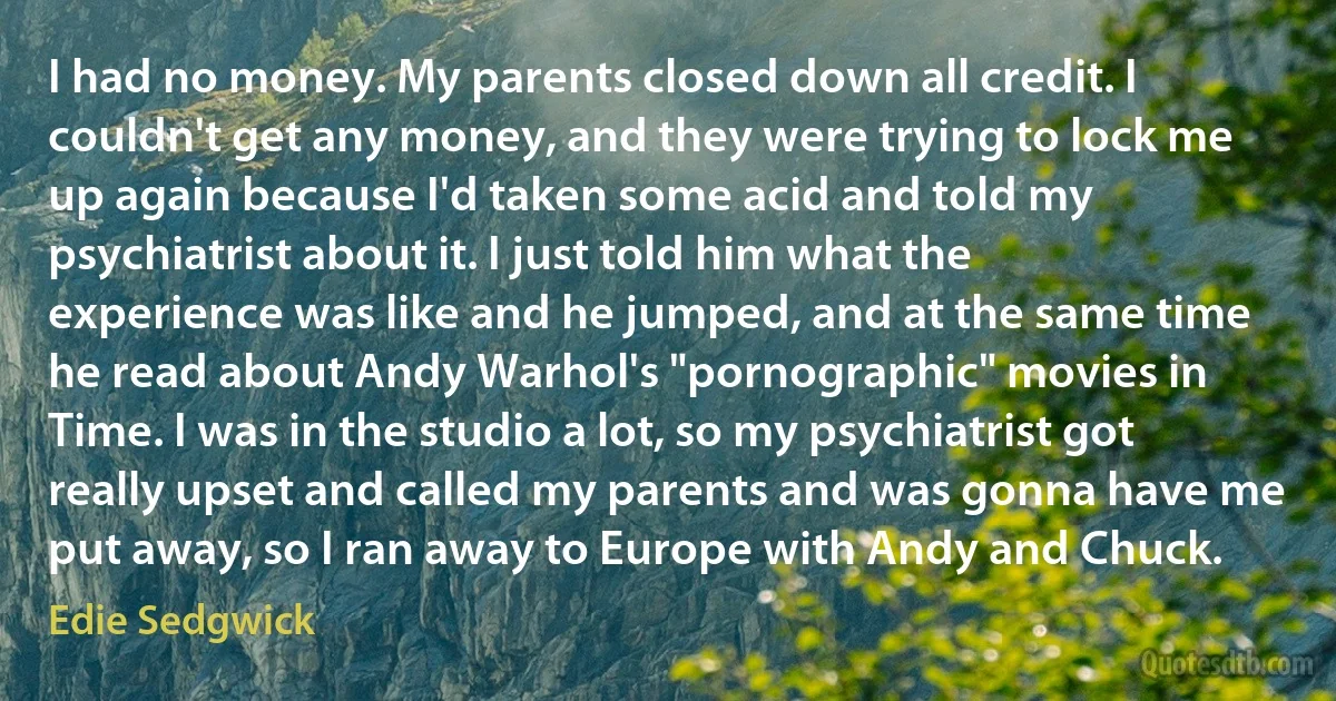 I had no money. My parents closed down all credit. I couldn't get any money, and they were trying to lock me up again because I'd taken some acid and told my psychiatrist about it. I just told him what the experience was like and he jumped, and at the same time he read about Andy Warhol's "pornographic" movies in Time. I was in the studio a lot, so my psychiatrist got really upset and called my parents and was gonna have me put away, so I ran away to Europe with Andy and Chuck. (Edie Sedgwick)