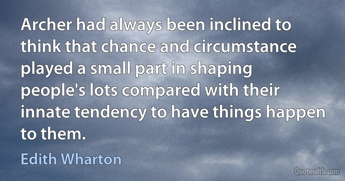 Archer had always been inclined to think that chance and circumstance played a small part in shaping people's lots compared with their innate tendency to have things happen to them. (Edith Wharton)