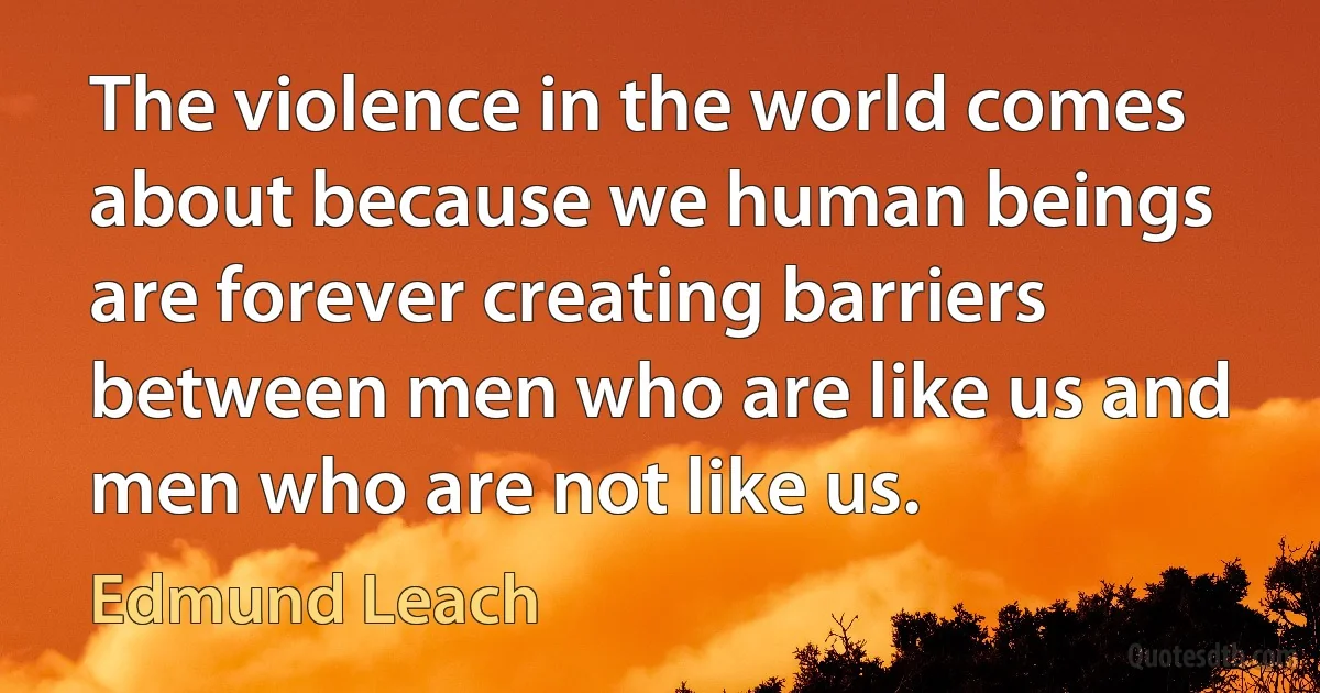 The violence in the world comes about because we human beings are forever creating barriers between men who are like us and men who are not like us. (Edmund Leach)