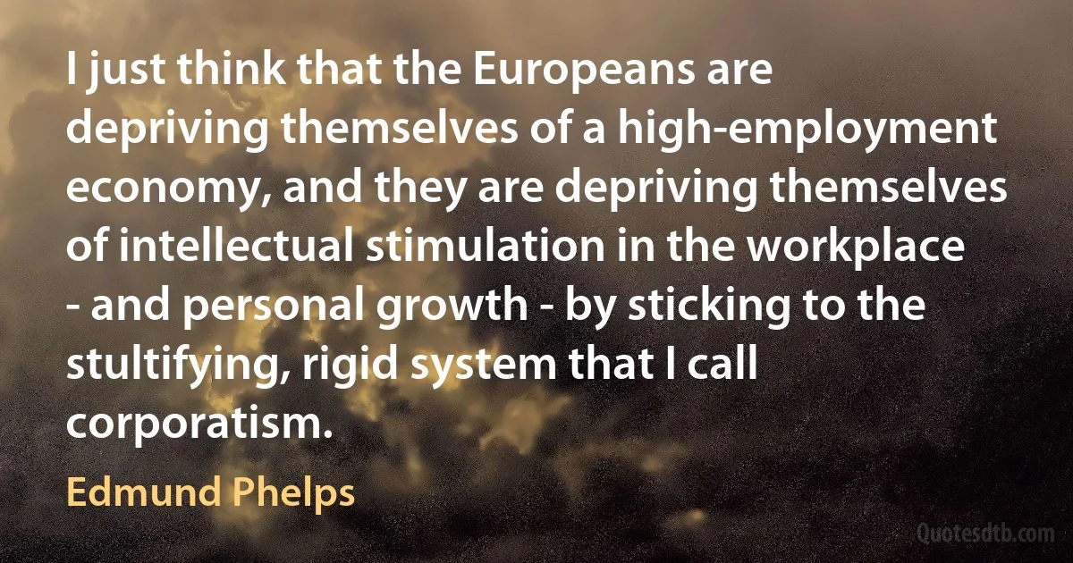 I just think that the Europeans are depriving themselves of a high-employment economy, and they are depriving themselves of intellectual stimulation in the workplace - and personal growth - by sticking to the stultifying, rigid system that I call corporatism. (Edmund Phelps)