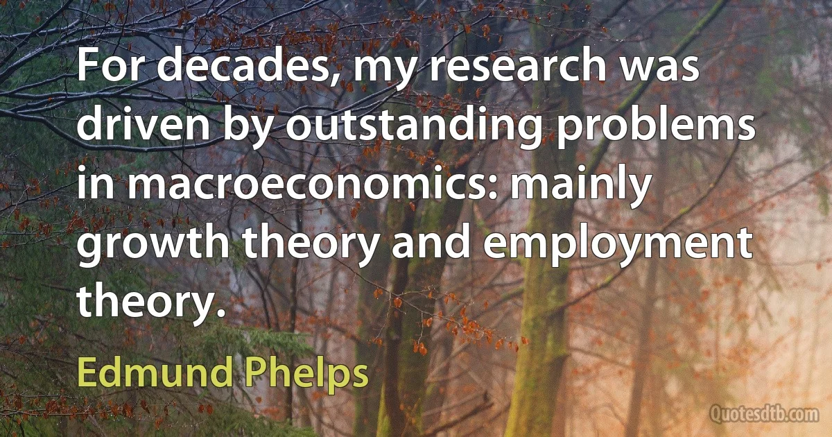 For decades, my research was driven by outstanding problems in macroeconomics: mainly growth theory and employment theory. (Edmund Phelps)