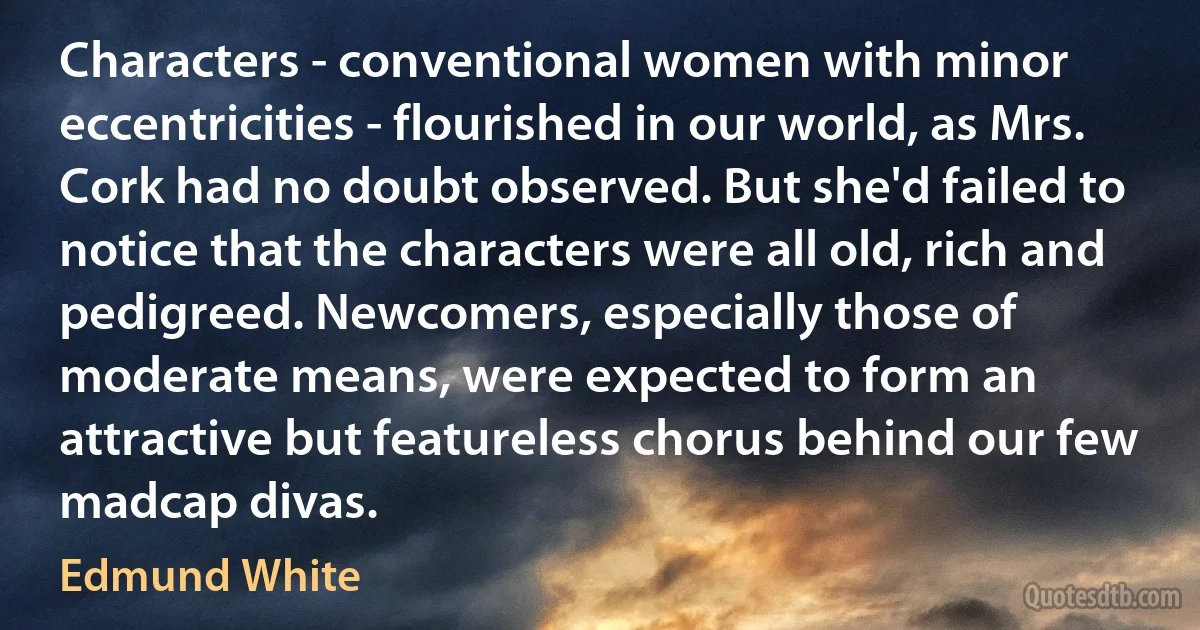 Characters - conventional women with minor eccentricities - flourished in our world, as Mrs. Cork had no doubt observed. But she'd failed to notice that the characters were all old, rich and pedigreed. Newcomers, especially those of moderate means, were expected to form an attractive but featureless chorus behind our few madcap divas. (Edmund White)