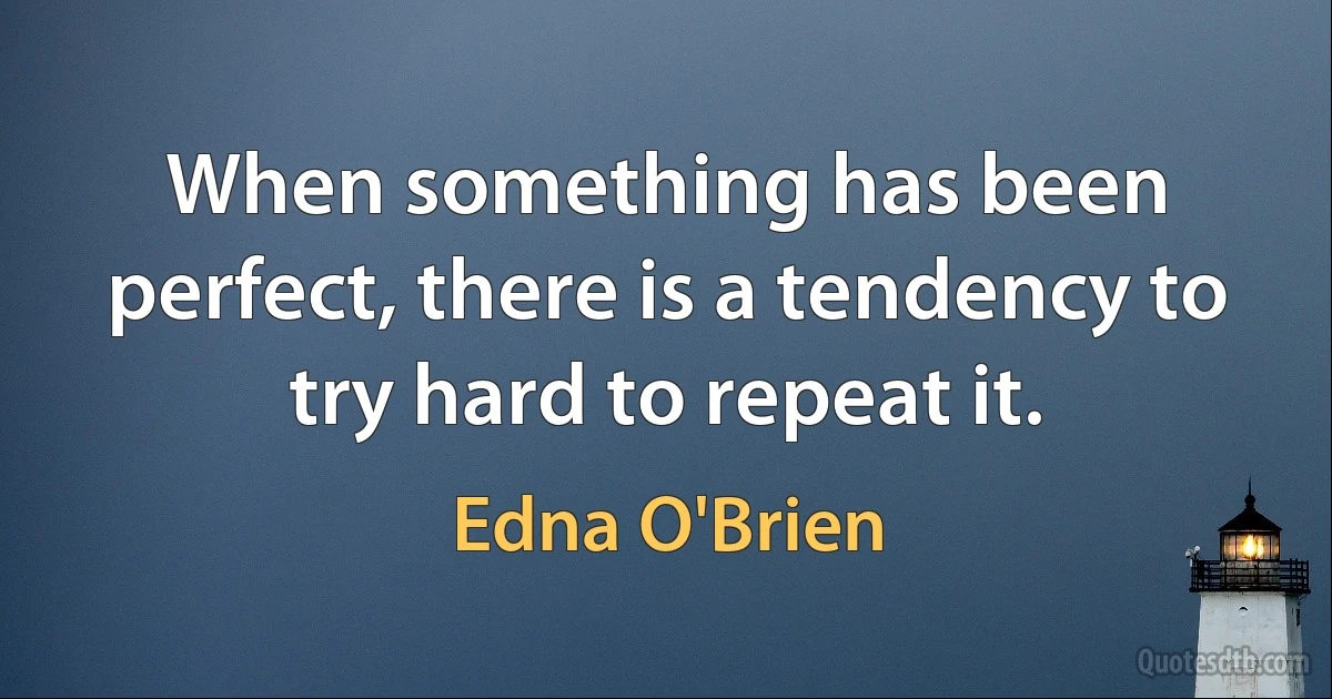 When something has been perfect, there is a tendency to try hard to repeat it. (Edna O'Brien)