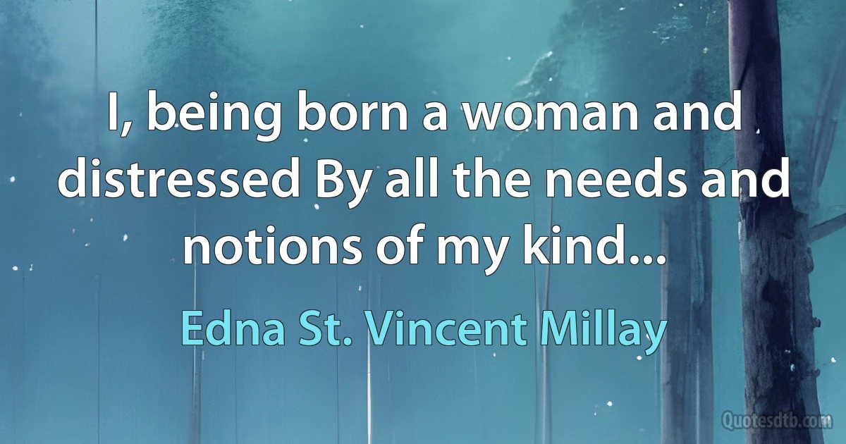 I, being born a woman and distressed By all the needs and notions of my kind... (Edna St. Vincent Millay)