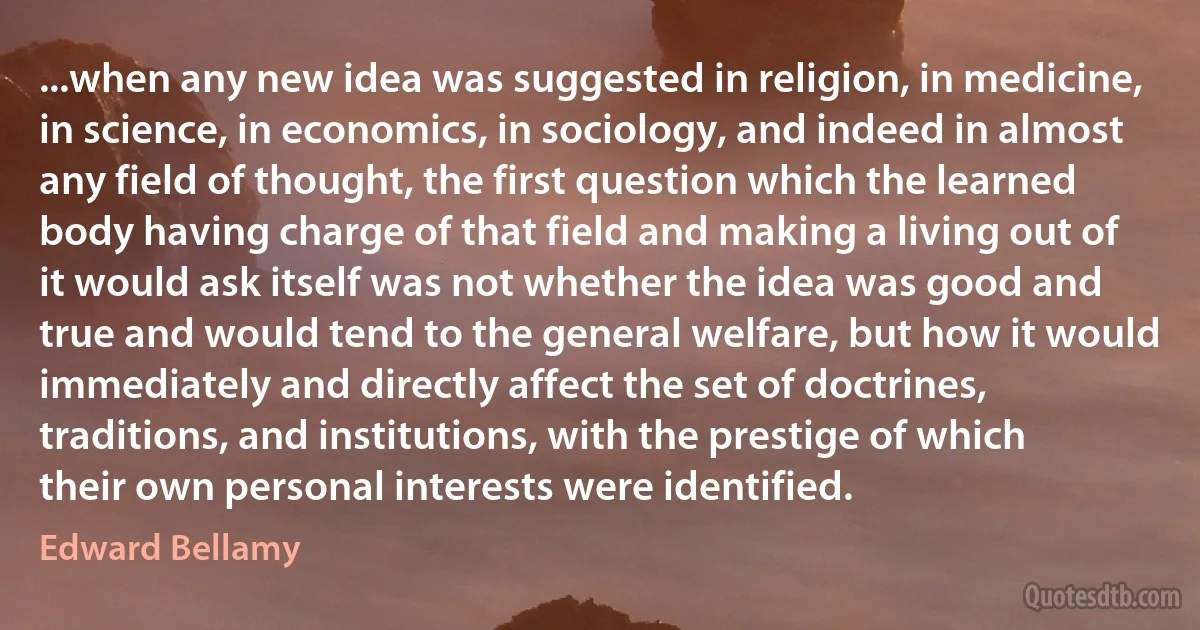 ...when any new idea was suggested in religion, in medicine, in science, in economics, in sociology, and indeed in almost any field of thought, the first question which the learned body having charge of that field and making a living out of it would ask itself was not whether the idea was good and true and would tend to the general welfare, but how it would immediately and directly affect the set of doctrines, traditions, and institutions, with the prestige of which their own personal interests were identified. (Edward Bellamy)