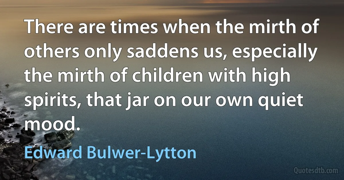 There are times when the mirth of others only saddens us, especially the mirth of children with high spirits, that jar on our own quiet mood. (Edward Bulwer-Lytton)