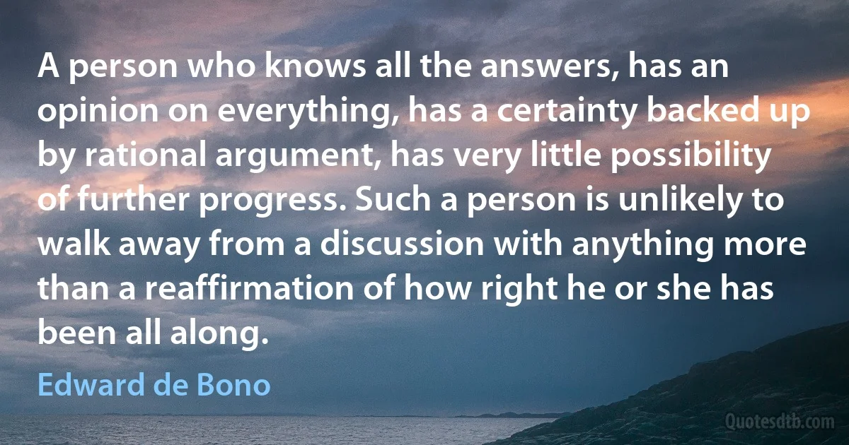 A person who knows all the answers, has an opinion on everything, has a certainty backed up by rational argument, has very little possibility of further progress. Such a person is unlikely to walk away from a discussion with anything more than a reaffirmation of how right he or she has been all along. (Edward de Bono)