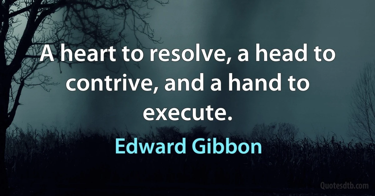 A heart to resolve, a head to contrive, and a hand to execute. (Edward Gibbon)