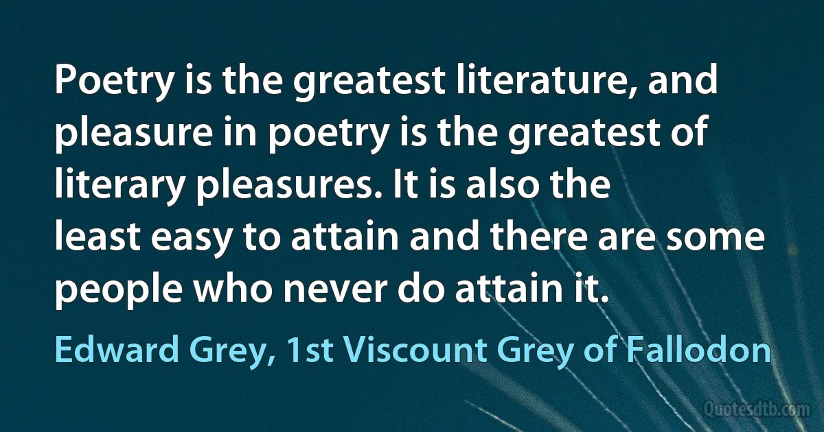 Poetry is the greatest literature, and pleasure in poetry is the greatest of literary pleasures. It is also the least easy to attain and there are some people who never do attain it. (Edward Grey, 1st Viscount Grey of Fallodon)