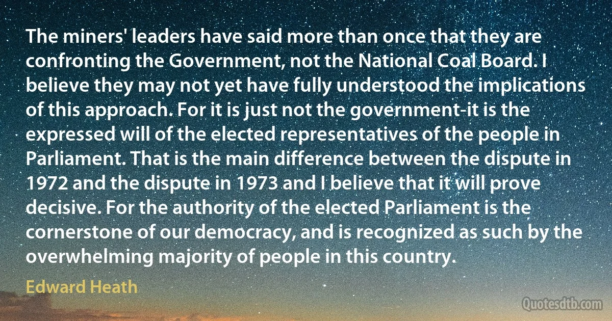 The miners' leaders have said more than once that they are confronting the Government, not the National Coal Board. I believe they may not yet have fully understood the implications of this approach. For it is just not the government-it is the expressed will of the elected representatives of the people in Parliament. That is the main difference between the dispute in 1972 and the dispute in 1973 and I believe that it will prove decisive. For the authority of the elected Parliament is the cornerstone of our democracy, and is recognized as such by the overwhelming majority of people in this country. (Edward Heath)