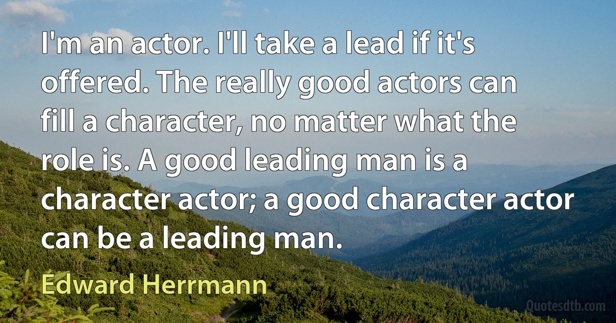 I'm an actor. I'll take a lead if it's offered. The really good actors can fill a character, no matter what the role is. A good leading man is a character actor; a good character actor can be a leading man. (Edward Herrmann)