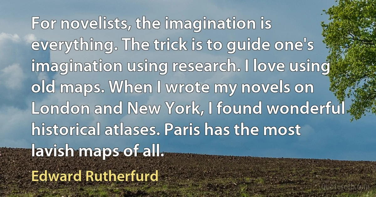 For novelists, the imagination is everything. The trick is to guide one's imagination using research. I love using old maps. When I wrote my novels on London and New York, I found wonderful historical atlases. Paris has the most lavish maps of all. (Edward Rutherfurd)