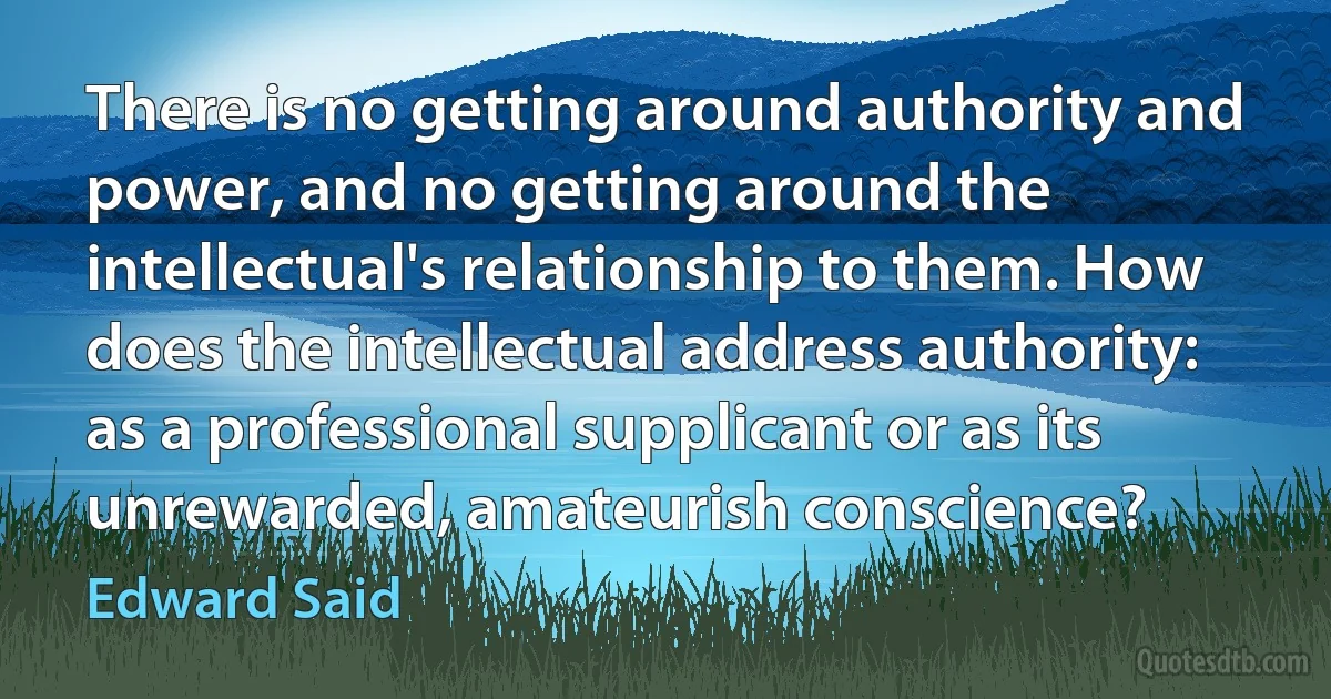 There is no getting around authority and power, and no getting around the intellectual's relationship to them. How does the intellectual address authority: as a professional supplicant or as its unrewarded, amateurish conscience? (Edward Said)