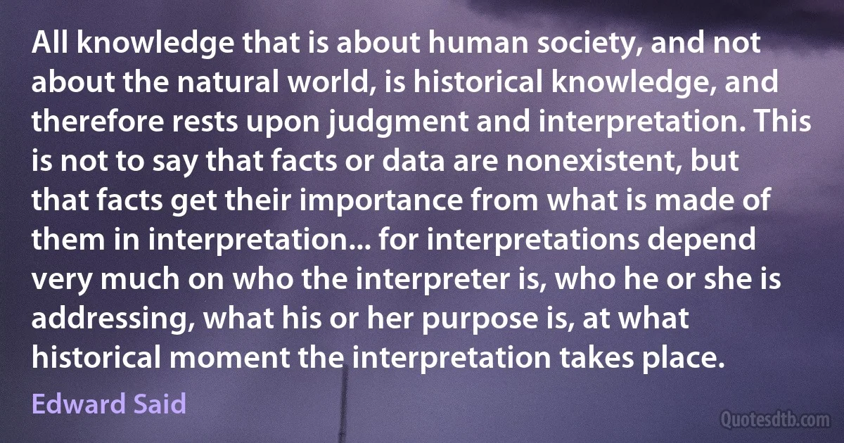 All knowledge that is about human society, and not about the natural world, is historical knowledge, and therefore rests upon judgment and interpretation. This is not to say that facts or data are nonexistent, but that facts get their importance from what is made of them in interpretation... for interpretations depend very much on who the interpreter is, who he or she is addressing, what his or her purpose is, at what historical moment the interpretation takes place. (Edward Said)