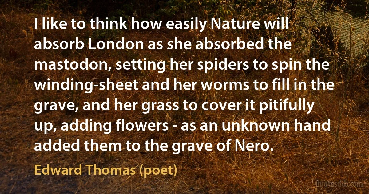 I like to think how easily Nature will absorb London as she absorbed the mastodon, setting her spiders to spin the winding-sheet and her worms to fill in the grave, and her grass to cover it pitifully up, adding flowers - as an unknown hand added them to the grave of Nero. (Edward Thomas (poet))