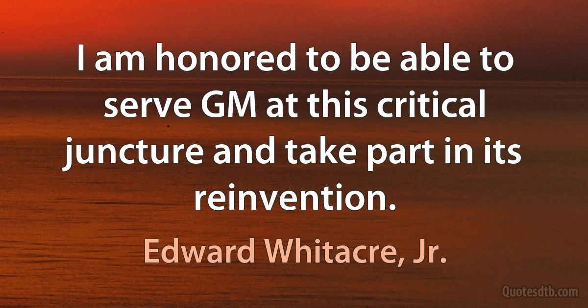 I am honored to be able to serve GM at this critical juncture and take part in its reinvention. (Edward Whitacre, Jr.)