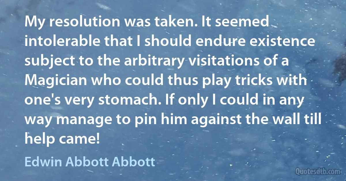 My resolution was taken. It seemed intolerable that I should endure existence subject to the arbitrary visitations of a Magician who could thus play tricks with one's very stomach. If only I could in any way manage to pin him against the wall till help came! (Edwin Abbott Abbott)