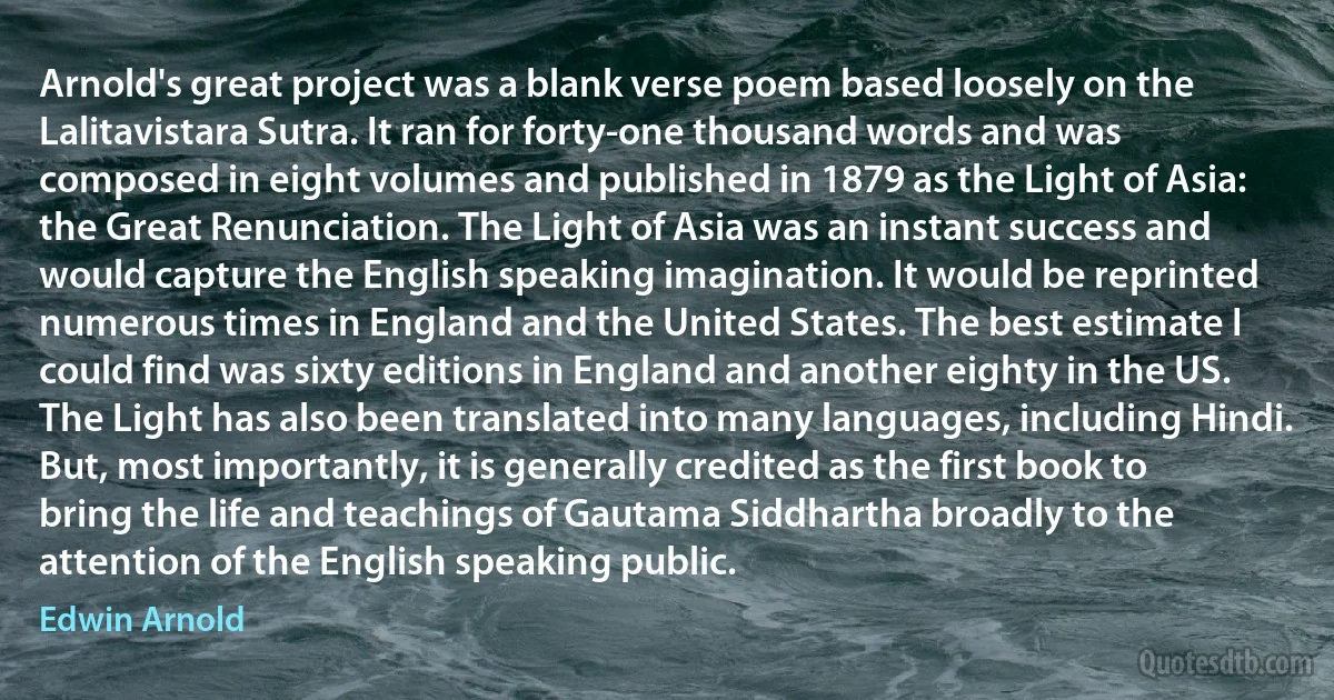 Arnold's great project was a blank verse poem based loosely on the Lalitavistara Sutra. It ran for forty-one thousand words and was composed in eight volumes and published in 1879 as the Light of Asia: the Great Renunciation. The Light of Asia was an instant success and would capture the English speaking imagination. It would be reprinted numerous times in England and the United States. The best estimate I could find was sixty editions in England and another eighty in the US. The Light has also been translated into many languages, including Hindi. But, most importantly, it is generally credited as the first book to bring the life and teachings of Gautama Siddhartha broadly to the attention of the English speaking public. (Edwin Arnold)