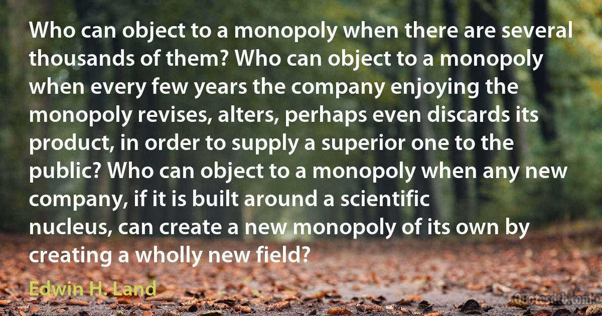 Who can object to a monopoly when there are several thousands of them? Who can object to a monopoly when every few years the company enjoying the monopoly revises, alters, perhaps even discards its product, in order to supply a superior one to the public? Who can object to a monopoly when any new company, if it is built around a scientific nucleus, can create a new monopoly of its own by creating a wholly new field? (Edwin H. Land)