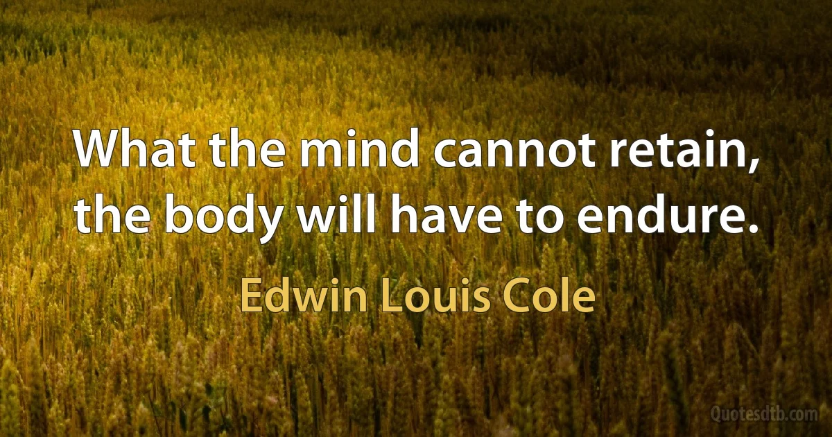 What the mind cannot retain, the body will have to endure. (Edwin Louis Cole)