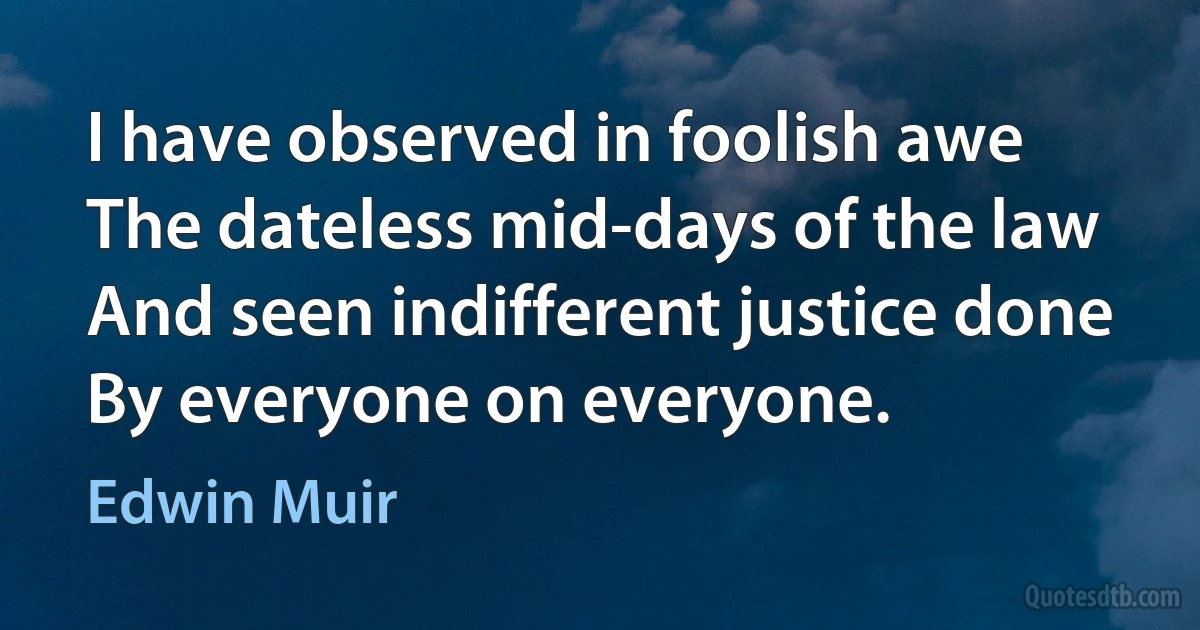 I have observed in foolish awe
The dateless mid-days of the law
And seen indifferent justice done
By everyone on everyone. (Edwin Muir)