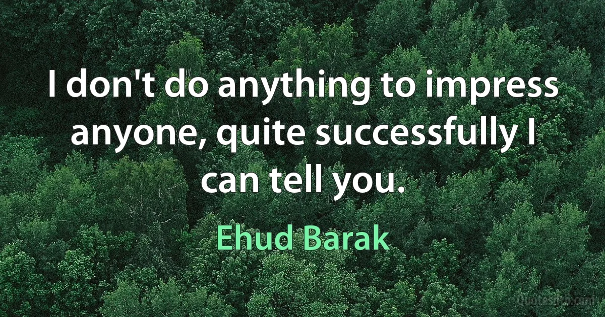 I don't do anything to impress anyone, quite successfully I can tell you. (Ehud Barak)